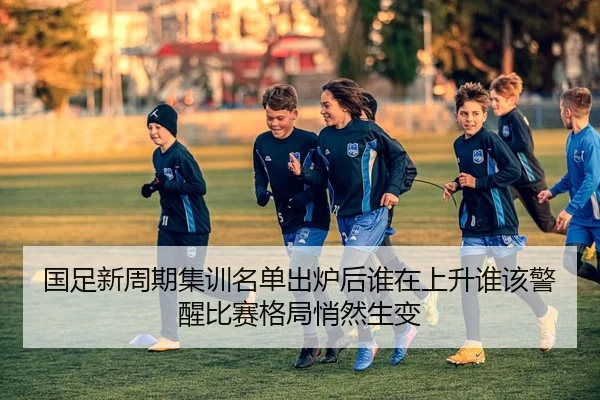 国足新周期集训名单出炉后谁在上升谁该警醒比赛格局悄然生变