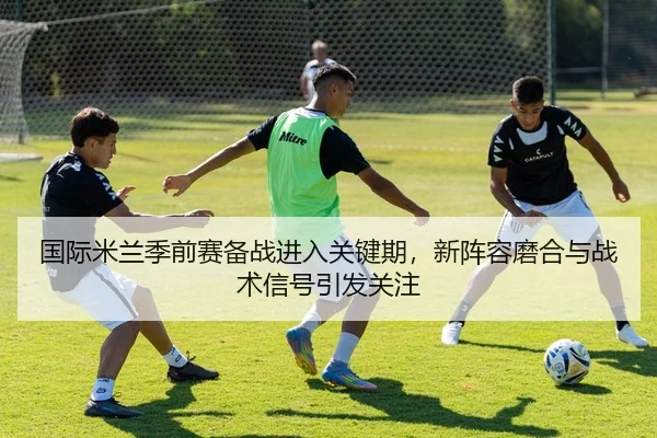 国际米兰季前赛备战进入关键期，新阵容磨合与战术信号引发关注 - Tencent Sports